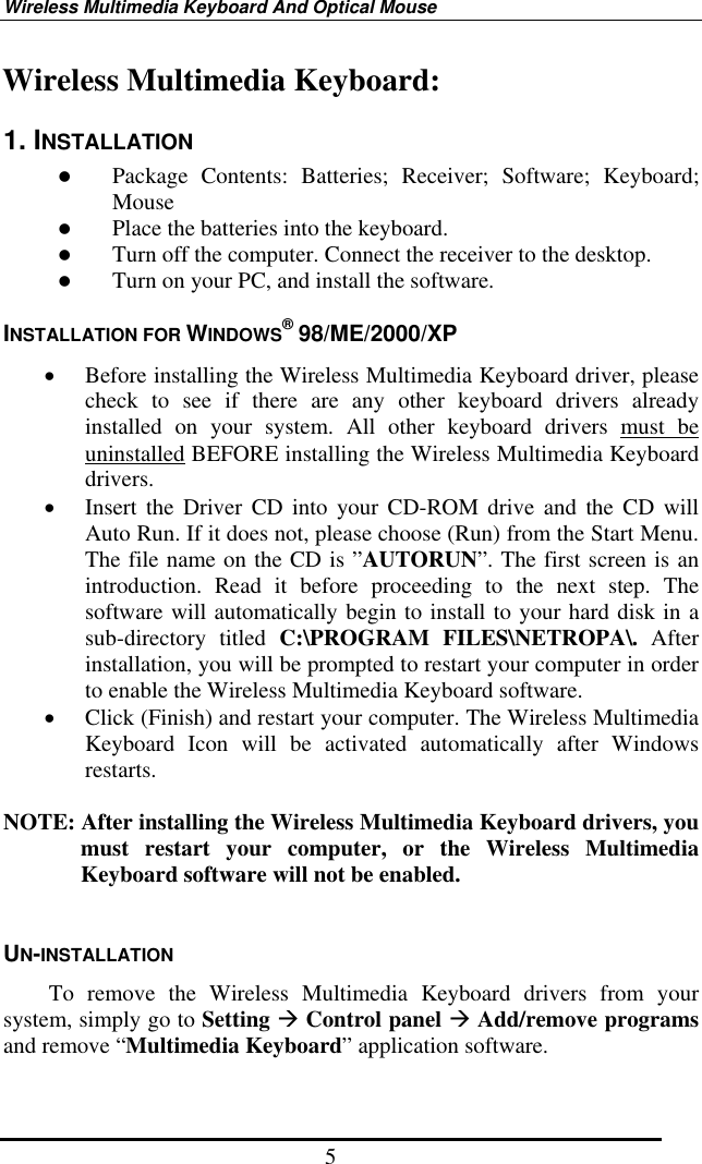 Wireless Multimedia Keyboard And Optical Mouse 5 Wireless Multimedia Keyboard: 1. INSTALLATION   Package Contents: Batteries; Receiver; Software; Keyboard; Mouse   Place the batteries into the keyboard.   Turn off the computer. Connect the receiver to the desktop.   Turn on your PC, and install the software. INSTALLATION FOR WINDOWS® 98/ME/2000/XP •  Before installing the Wireless Multimedia Keyboard driver, please check to see if there are any other keyboard drivers already installed on your system. All other keyboard drivers must be uninstalled BEFORE installing the Wireless Multimedia Keyboard drivers. •  Insert the Driver CD into your CD-ROM drive and the CD will Auto Run. If it does not, please choose (Run) from the Start Menu. The file name on the CD is ”AUTORUN”. The first screen is an introduction. Read it before proceeding to the next step. The software will automatically begin to install to your hard disk in a sub-directory titled C:\PROGRAM FILES\NETROPA\. After installation, you will be prompted to restart your computer in order to enable the Wireless Multimedia Keyboard software. •  Click (Finish) and restart your computer. The Wireless Multimedia Keyboard Icon will be activated automatically after Windows restarts.  NOTE: After installing the Wireless Multimedia Keyboard drivers, you must restart your computer, or the Wireless Multimedia Keyboard software will not be enabled.  UN-INSTALLATION     To remove the Wireless Multimedia Keyboard drivers from your system, simply go to Setting  Control panel  Add/remove programs and remove “Multimedia Keyboard” application software.