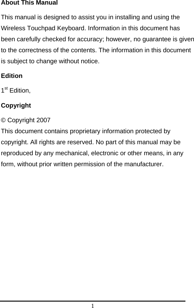 1 About This Manual This manual is designed to assist you in installing and using the Wireless Touchpad Keyboard. Information in this document has been carefully checked for accuracy; however, no guarantee is given to the correctness of the contents. The information in this document is subject to change without notice. Edition 1st Edition,   Copyright © Copyright 2007 This document contains proprietary information protected by copyright. All rights are reserved. No part of this manual may be reproduced by any mechanical, electronic or other means, in any form, without prior written permission of the manufacturer.  