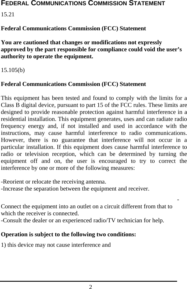  2FEDERAL COMMUNICATIONS COMMISSION STATEMENT 15.21  Federal Communications Commission (FCC) Statement  You are cautioned that changes or modifications not expressly approved by the part responsible for compliance could void the user’s authority to operate the equipment.  15.105(b)  Federal Communications Commission (FCC) Statement  This equipment has been tested and found to comply with the limits for a Class B digital device, pursuant to part 15 of the FCC rules. These limits are designed to provide reasonable protection against harmful interference in a residential installation. This equipment generates, uses and can radiate radio frequency energy and, if not installed and used in accordance with the instructions, may cause harmful interference to radio communications. However, there is no guarantee that interference will not occur in a particular installation. If this equipment does cause harmful interference to radio or television reception, which can be determined by turning the equipment off and on, the user is encouraged to try to correct the interference by one or more of the following measures:  -Reorient or relocate the receiving antenna. -Increase the separation between the equipment and receiver. -Connect the equipment into an outlet on a circuit different from that to which the receiver is connected. -Consult the dealer or an experienced radio/TV technician for help.  Operation is subject to the following two conditions: 1) this device may not cause interference and 