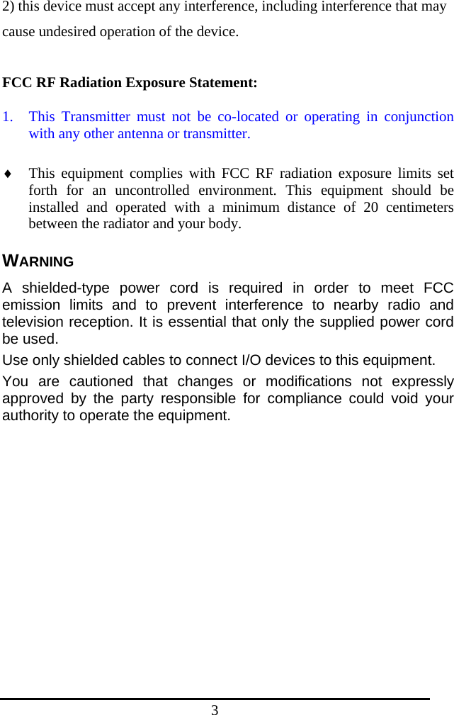 3 2) this device must accept any interference, including interference that may cause undesired operation of the device.  FCC RF Radiation Exposure Statement:  1. This Transmitter must not be co-located or operating in conjunction with any other antenna or transmitter.  ♦ This equipment complies with FCC RF radiation exposure limits set forth for an uncontrolled environment. This equipment should be installed and operated with a minimum distance of 20 centimeters between the radiator and your body. WARNING A shielded-type power cord is required in order to meet FCC emission limits and to prevent interference to nearby radio and television reception. It is essential that only the supplied power cord be used. Use only shielded cables to connect I/O devices to this equipment. You are cautioned that changes or modifications not expressly approved by the party responsible for compliance could void your authority to operate the equipment.  