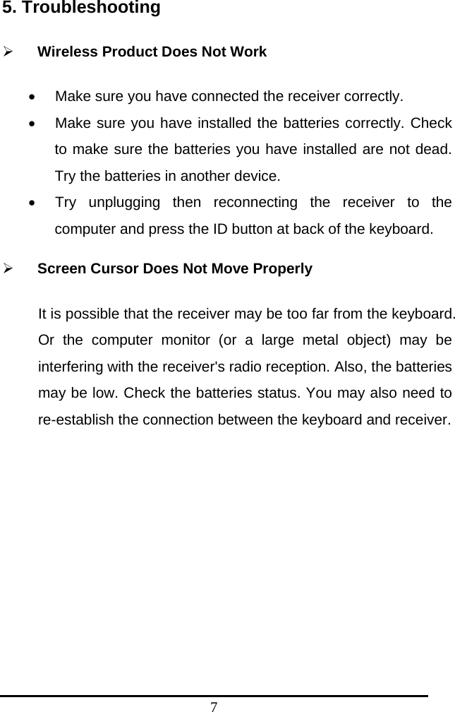 7 5. Troubleshooting    ¾ Wireless Product Does Not Work •  Make sure you have connected the receiver correctly.   •  Make sure you have installed the batteries correctly. Check to make sure the batteries you have installed are not dead. Try the batteries in another device. •  Try unplugging then reconnecting the receiver to the computer and press the ID button at back of the keyboard.   ¾ Screen Cursor Does Not Move Properly It is possible that the receiver may be too far from the keyboard. Or the computer monitor (or a large metal object) may be interfering with the receiver&apos;s radio reception. Also, the batteries may be low. Check the batteries status. You may also need to re-establish the connection between the keyboard and receiver.     