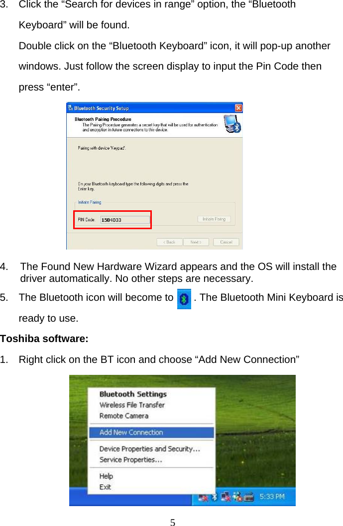 5 3.  Click the “Search for devices in range” option, the “Bluetooth Keyboard” will be found. Double click on the “Bluetooth Keyboard” icon, it will pop-up another windows. Just follow the screen display to input the Pin Code then press “enter”.          4.  The Found New Hardware Wizard appears and the OS will install the driver automatically. No other steps are necessary.  5.  The Bluetooth icon will become to       . The Bluetooth Mini Keyboard is ready to use. Toshiba software: 1.  Right click on the BT icon and choose “Add New Connection”        
