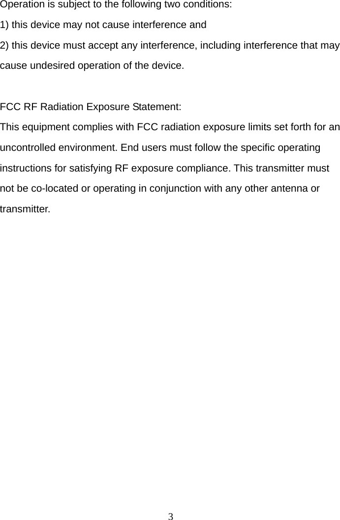 3 Operation is subject to the following two conditions: 1) this device may not cause interference and 2) this device must accept any interference, including interference that may cause undesired operation of the device.  FCC RF Radiation Exposure Statement: This equipment complies with FCC radiation exposure limits set forth for an uncontrolled environment. End users must follow the specific operating instructions for satisfying RF exposure compliance. This transmitter must not be co-located or operating in conjunction with any other antenna or transmitter. 