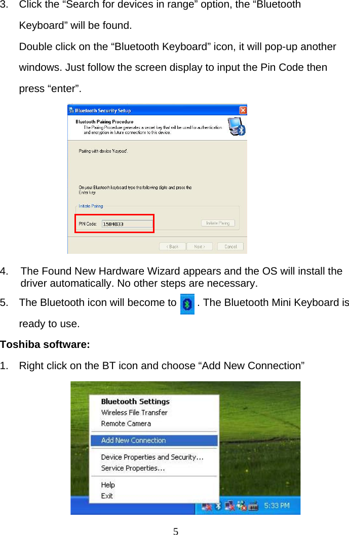 5 3.  Click the “Search for devices in range” option, the “Bluetooth Keyboard” will be found. Double click on the “Bluetooth Keyboard” icon, it will pop-up another windows. Just follow the screen display to input the Pin Code then press “enter”.          4.  The Found New Hardware Wizard appears and the OS will install the driver automatically. No other steps are necessary.  5.  The Bluetooth icon will become to       . The Bluetooth Mini Keyboard is ready to use. Toshiba software: 1.  Right click on the BT icon and choose “Add New Connection”        
