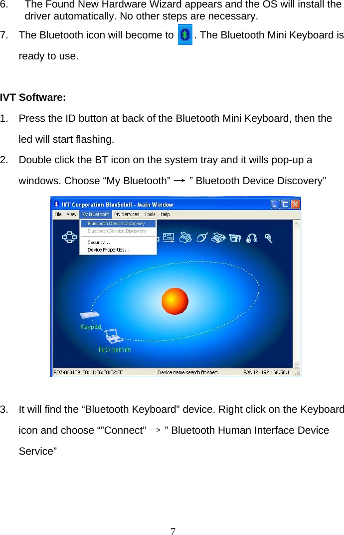 7 6.  The Found New Hardware Wizard appears and the OS will install the driver automatically. No other steps are necessary.  7.  The Bluetooth icon will become to       . The Bluetooth Mini Keyboard is ready to use.  IVT Software: 1.  Press the ID button at back of the Bluetooth Mini Keyboard, then the led will start flashing. 2.  Double click the BT icon on the system tray and it wills pop-up a windows. Choose “My Bluetooth” → ” Bluetooth Device Discovery”           3.  It will find the “Bluetooth Keyboard” device. Right click on the Keyboard icon and choose “”Connect” → ” Bluetooth Human Interface Device Service”    