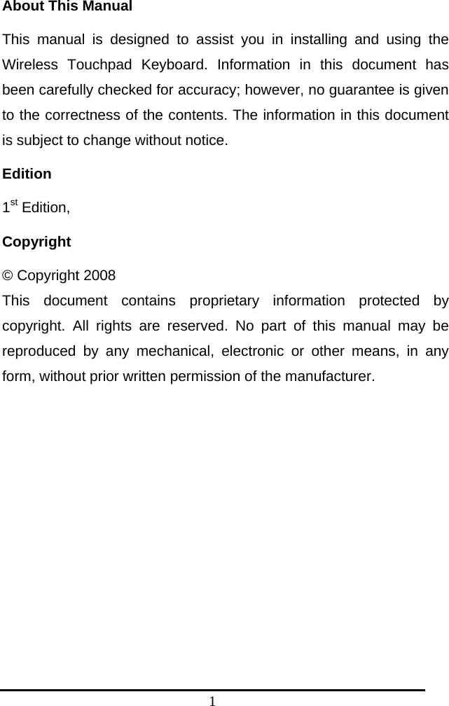 1 About This Manual This manual is designed to assist you in installing and using the Wireless Touchpad Keyboard. Information in this document has been carefully checked for accuracy; however, no guarantee is given to the correctness of the contents. The information in this document is subject to change without notice. Edition 1st Edition,   Copyright © Copyright 2008 This document contains proprietary information protected by copyright. All rights are reserved. No part of this manual may be reproduced by any mechanical, electronic or other means, in any form, without prior written permission of the manufacturer.  