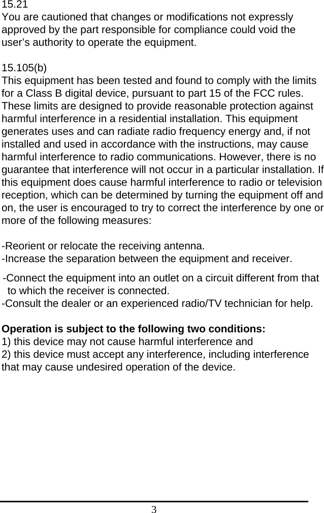 3 15.21 You are cautioned that changes or modifications not expressly approved by the part responsible for compliance could void the user’s authority to operate the equipment.  15.105(b) This equipment has been tested and found to comply with the limits for a Class B digital device, pursuant to part 15 of the FCC rules. These limits are designed to provide reasonable protection against harmful interference in a residential installation. This equipment generates uses and can radiate radio frequency energy and, if not installed and used in accordance with the instructions, may cause harmful interference to radio communications. However, there is no guarantee that interference will not occur in a particular installation. If this equipment does cause harmful interference to radio or television reception, which can be determined by turning the equipment off and on, the user is encouraged to try to correct the interference by one or more of the following measures:   -Reorient or relocate the receiving antenna. -Increase the separation between the equipment and receiver. -Connect the equipment into an outlet on a circuit different from that to which the receiver is connected. -Consult the dealer or an experienced radio/TV technician for help.  Operation is subject to the following two conditions: 1) this device may not cause harmful interference and 2) this device must accept any interference, including interference that may cause undesired operation of the device.    