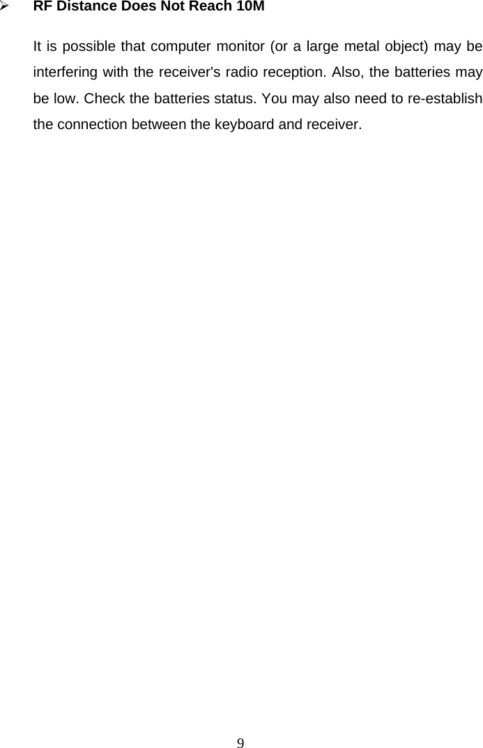  9 RF Distance Does Not Reach 10M It is possible that computer monitor (or a large metal object) may be interfering with the receiver&apos;s radio reception. Also, the batteries may be low. Check the batteries status. You may also need to re-establish the connection between the keyboard and receiver.   