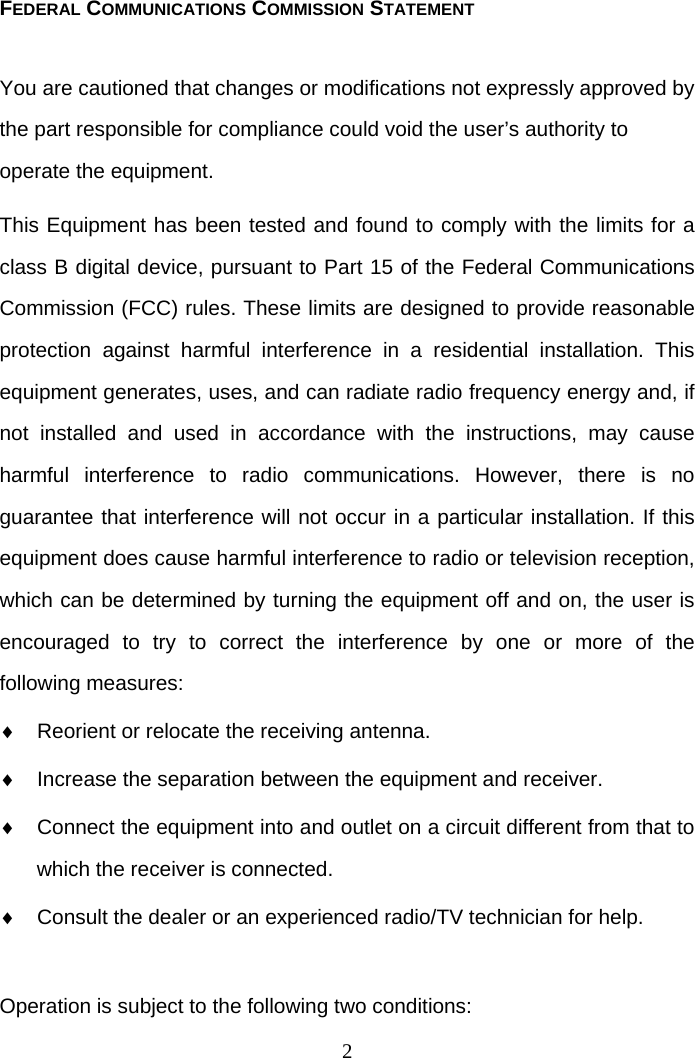  2FEDERAL COMMUNICATIONS COMMISSION STATEMENT You are cautioned that changes or modifications not expressly approved by the part responsible for compliance could void the user’s authority to operate the equipment. This Equipment has been tested and found to comply with the limits for a class B digital device, pursuant to Part 15 of the Federal Communications Commission (FCC) rules. These limits are designed to provide reasonable protection against harmful interference in a residential installation. This equipment generates, uses, and can radiate radio frequency energy and, if not installed and used in accordance with the instructions, may cause harmful interference to radio communications. However, there is no guarantee that interference will not occur in a particular installation. If this equipment does cause harmful interference to radio or television reception, which can be determined by turning the equipment off and on, the user is encouraged to try to correct the interference by one or more of the following measures:   Reorient or relocate the receiving antenna.   Increase the separation between the equipment and receiver.   Connect the equipment into and outlet on a circuit different from that to which the receiver is connected.   Consult the dealer or an experienced radio/TV technician for help.  Operation is subject to the following two conditions: 