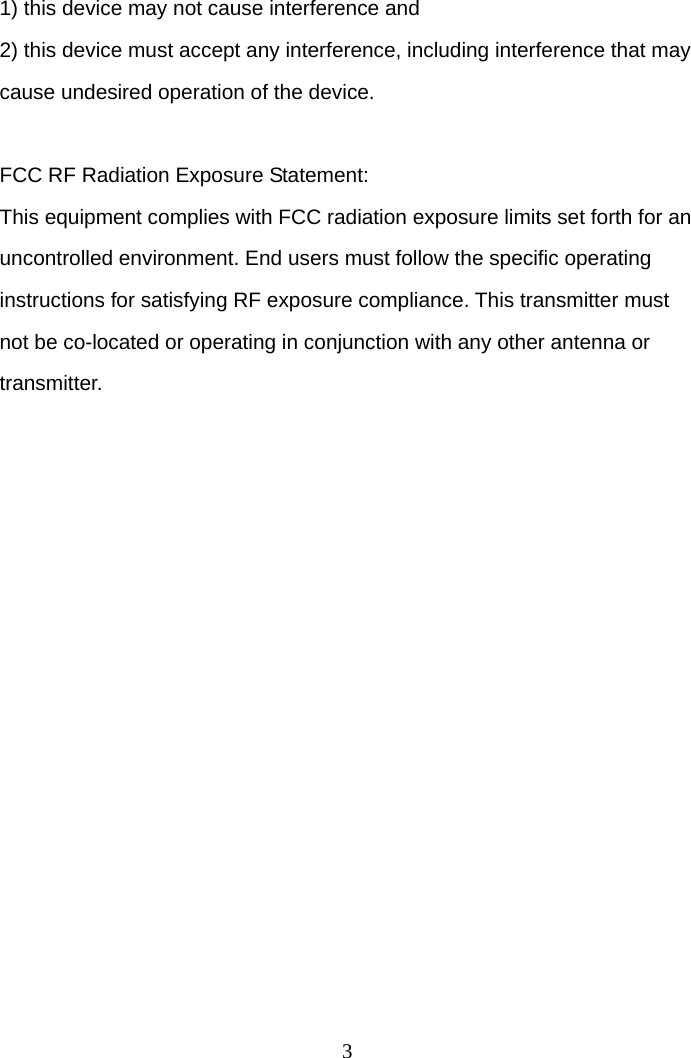  31) this device may not cause interference and 2) this device must accept any interference, including interference that may cause undesired operation of the device.  FCC RF Radiation Exposure Statement: This equipment complies with FCC radiation exposure limits set forth for an uncontrolled environment. End users must follow the specific operating instructions for satisfying RF exposure compliance. This transmitter must not be co-located or operating in conjunction with any other antenna or transmitter. 
