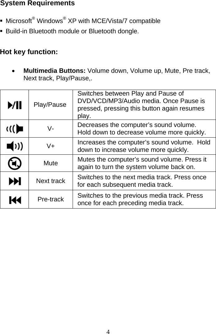  4System Requirements   Microsoft® Windows® XP with MCE/Vista/7 compatible   Build-in Bluetooth module or Bluetooth dongle.  Hot key function:   Multimedia Buttons: Volume down, Volume up, Mute, Pre track, Next track, Play/Pause,.   Play/Pause Switches between Play and Pause of DVD/VCD/MP3/Audio media. Once Pause is pressed, pressing this button again resumes play.  V-  Decreases the computer’s sound volume.  Hold down to decrease volume more quickly.  V+  Increases the computer’s sound volume.  Hold down to increase volume more quickly.  Mute  Mutes the computer’s sound volume. Press it again to turn the system volume back on.  Next track  Switches to the next media track. Press once for each subsequent media track.  Pre-track  Switches to the previous media track. Press once for each preceding media track.  