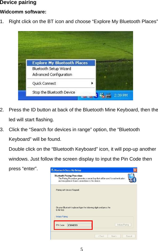  5Device pairing Widcomm software: 1.  Right click on the BT icon and choose “Explore My Bluetooth Places”         2.  Press the ID button at back of the Bluetooth Mine Keyboard, then the led will start flashing. 3.  Click the “Search for devices in range” option, the “Bluetooth Keyboard” will be found. Double click on the “Bluetooth Keyboard” icon, it will pop-up another windows. Just follow the screen display to input the Pin Code then press “enter”.         