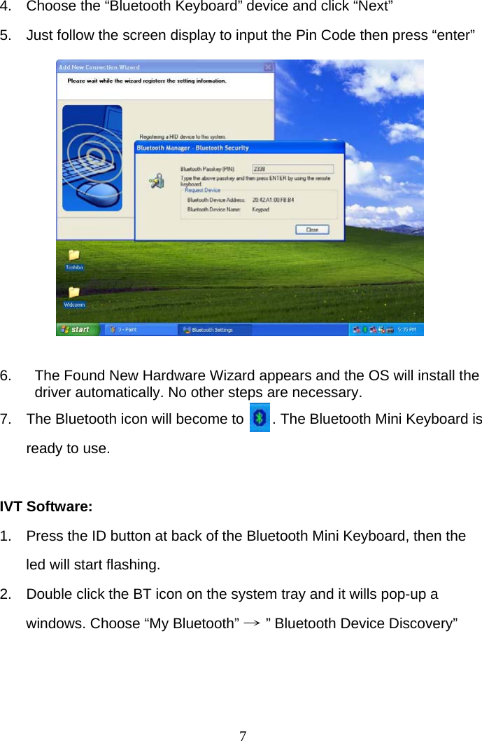 74.  Choose the “Bluetooth Keyboard” device and click “Next” 5.  Just follow the screen display to input the Pin Code then press “enter”             6.  The Found New Hardware Wizard appears and the OS will install the driver automatically. No other steps are necessary.  7.  The Bluetooth icon will become to       . The Bluetooth Mini Keyboard is ready to use.  IVT Software: 1.  Press the ID button at back of the Bluetooth Mini Keyboard, then the led will start flashing. 2.  Double click the BT icon on the system tray and it wills pop-up a windows. Choose “My Bluetooth” → ” Bluetooth Device Discovery”    