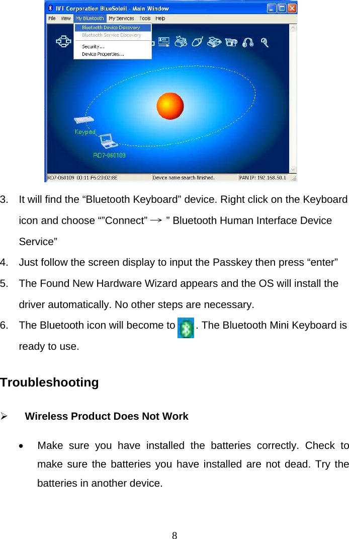  8         3.  It will find the “Bluetooth Keyboard” device. Right click on the Keyboard icon and choose “”Connect” → ” Bluetooth Human Interface Device Service”  4.  Just follow the screen display to input the Passkey then press “enter”  5.  The Found New Hardware Wizard appears and the OS will install the driver automatically. No other steps are necessary. 6.  The Bluetooth icon will become to       . The Bluetooth Mini Keyboard is ready to use.  Troubleshooting    Wireless Product Does Not Work   Make sure you have installed the batteries correctly. Check to make sure the batteries you have installed are not dead. Try the batteries in another device.  