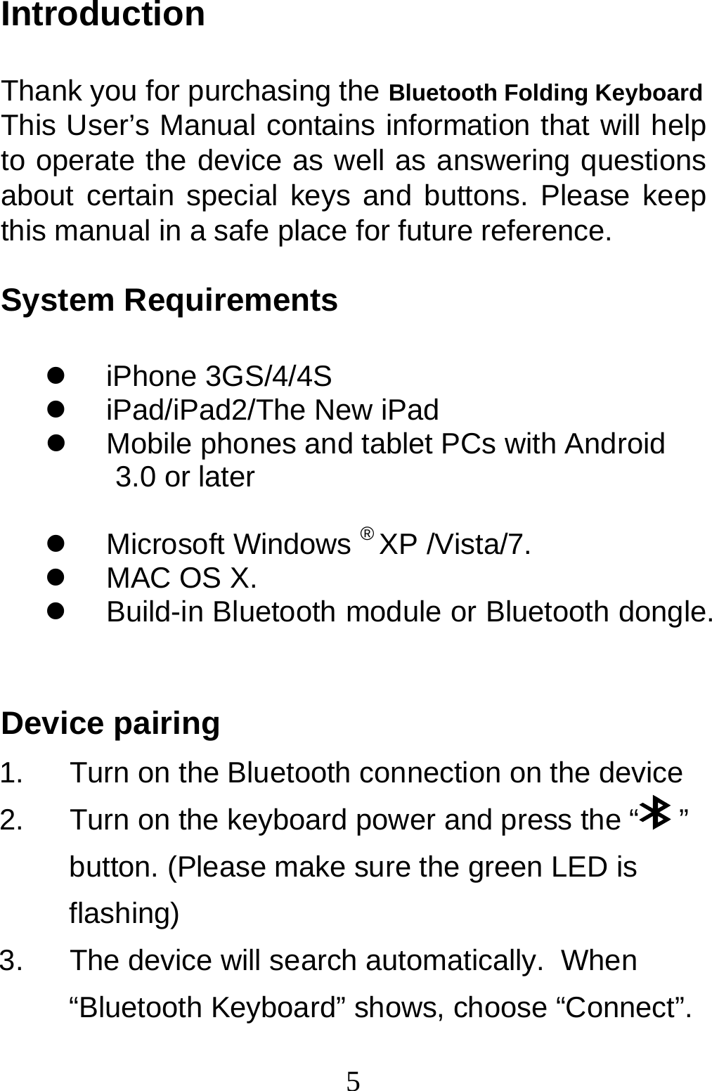  5Introduction  Thank you for purchasing the Bluetooth Folding Keyboard This User’s Manual contains information that will help to operate the device as well as answering questions about certain special keys and buttons. Please keep this manual in a safe place for future reference.  System Requirements  z iPhone 3GS/4/4S z iPad/iPad2/The New iPad z  Mobile phones and tablet PCs with Android 3.0 or later  z Microsoft Windows ® XP /Vista/7. z  MAC OS X. z  Build-in Bluetooth module or Bluetooth dongle.  Device pairing 1.  Turn on the Bluetooth connection on the device 2.  Turn on the keyboard power and press the “  ” button. (Please make sure the green LED is flashing) 3.  The device will search automatically.  When “Bluetooth Keyboard” shows, choose “Connect”. 