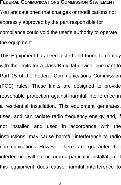  2FEDERAL COMMUNICATIONS COMMISSION STATEMENT You are cautioned that changes or modifications not expressly approved by the part responsible for compliance could void the user’s authority to operate the equipment. This Equipment has been tested and found to comply with the limits for a class B digital device, pursuant to Part 15 of the Federal Communications Commission (FCC) rules. These limits are designed to provide reasonable protection against harmful interference in a residential installation. This equipment generates, uses, and can radiate radio frequency energy and, if not installed and used in accordance with the instructions, may cause harmful interference to radio communications. However, there is no guarantee that interference will not occur in a particular installation. If this equipment does cause harmful interference to 