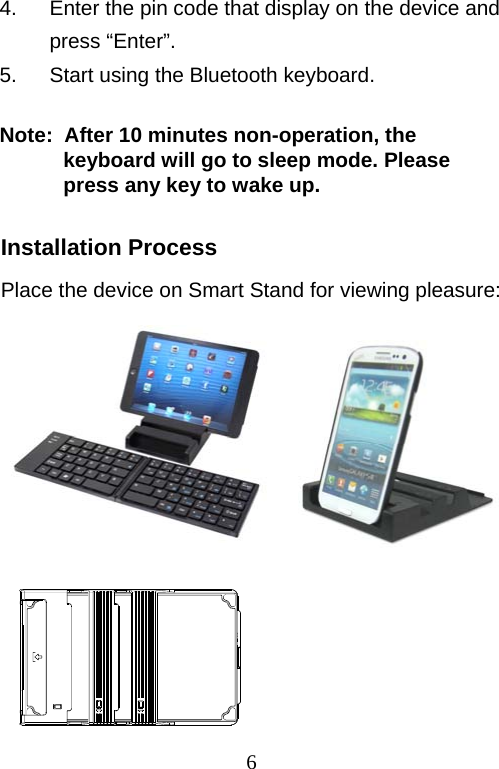  64.  Enter the pin code that display on the device and press “Enter”. 5.  Start using the Bluetooth keyboard.  Note:  After 10 minutes non-operation, the keyboard will go to sleep mode. Please press any key to wake up.   Installation Process Place the device on Smart Stand for viewing pleasure:                                     圖     