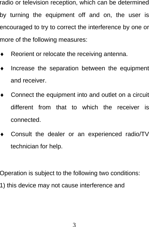  3 radio or television reception, which can be determined by turning the equipment off and on, the user is encouraged to try to correct the interference by one or more of the following measures:   Reorient or relocate the receiving antenna.   Increase the separation between the equipment and receiver.   Connect the equipment into and outlet on a circuit different from that to which the receiver is connected.   Consult the dealer or an experienced radio/TV technician for help.  Operation is subject to the following two conditions: 1) this device may not cause interference and 