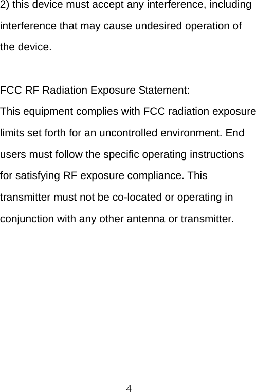  4 2) this device must accept any interference, including interference that may cause undesired operation of the device.  FCC RF Radiation Exposure Statement: This equipment complies with FCC radiation exposure limits set forth for an uncontrolled environment. End users must follow the specific operating instructions for satisfying RF exposure compliance. This transmitter must not be co-located or operating in conjunction with any other antenna or transmitter. 