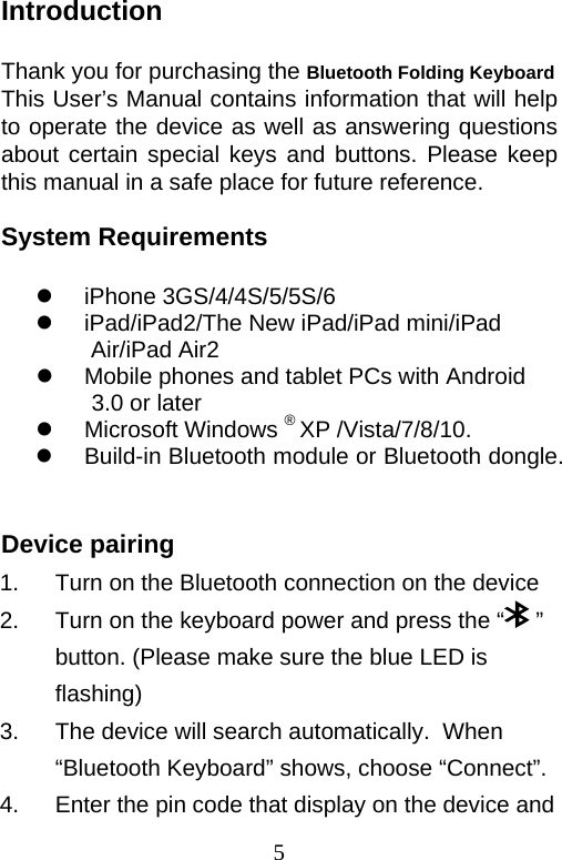 5 Introduction  Thank you for purchasing the Bluetooth Folding Keyboard This User’s Manual contains information that will help to operate the device as well as answering questions about certain special keys and buttons. Please keep this manual in a safe place for future reference.  System Requirements   iPhone 3GS/4/4S/5/5S/6   iPad/iPad2/The New iPad/iPad mini/iPad Air/iPad Air2   Mobile phones and tablet PCs with Android 3.0 or later  Microsoft Windows ® XP /Vista/7/8/10.   Build-in Bluetooth module or Bluetooth dongle.  Device pairing 1.  Turn on the Bluetooth connection on the device 2.  Turn on the keyboard power and press the “  ” button. (Please make sure the blue LED is flashing) 3.  The device will search automatically.  When “Bluetooth Keyboard” shows, choose “Connect”. 4.  Enter the pin code that display on the device and 