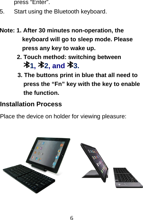  6 press “Enter”. 5.  Start using the Bluetooth keyboard.  Note: 1. After 30 minutes non-operation, the  keyboard will go to sleep mode. Please  press any key to wake up.  2. Touch method: switching between      1,  2, and  3. 3. The buttons print in blue that all need to press the “Fn” key with the key to enable the function. Installation Process Place the device on holder for viewing pleasure:                                     圖     