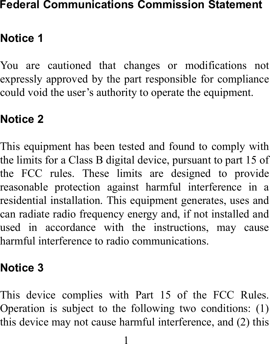 1 Federal Communications Commission Statement  Notice 1  You are cautioned that changes or modifications not expressly approved by the part responsible for compliance could void the user’s authority to operate the equipment.   Notice 2  This equipment has been tested and found to comply with the limits for a Class B digital device, pursuant to part 15 of the FCC rules. These limits are designed to provide reasonable protection against harmful interference in a residential installation. This equipment generates, uses and can radiate radio frequency energy and, if not installed and used in accordance with the instructions, may cause harmful interference to radio communications.  Notice 3  This device complies with Part 15 of the FCC Rules. Operation is subject to the following two conditions: (1) this device may not cause harmful interference, and (2) this 