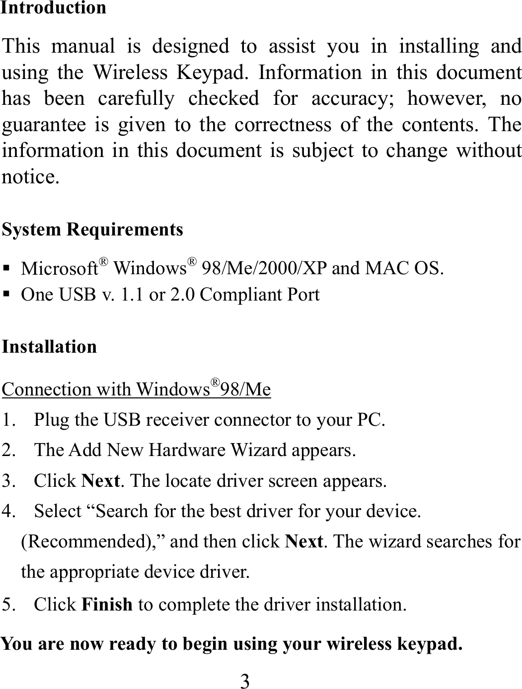 3 Introduction This manual is designed to assist you in installing and using the Wireless Keypad. Information in this document has been carefully checked for accuracy; however, no guarantee is given to the correctness of the contents. The information in this document is subject to change without notice.  System Requirements  Microsoft® Windows® 98/Me/2000/XP and MAC OS.  One USB v. 1.1 or 2.0 Compliant Port Installation Connection with Windows®98/Me 1. Plug the USB receiver connector to your PC. 2. The Add New Hardware Wizard appears. 3. Click Next. The locate driver screen appears. 4. Select “Search for the best driver for your device.     (Recommended),” and then click Next. The wizard searches for the appropriate device driver. 5. Click Finish to complete the driver installation.   You are now ready to begin using your wireless keypad. 