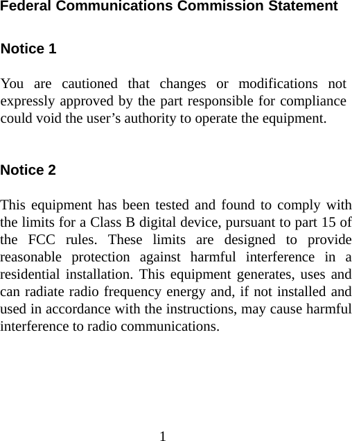 1 Federal Communications Commission Statement  Notice 1  You are cautioned that changes or modifications not expressly approved by the part responsible for compliance could void the user’s authority to operate the equipment.   Notice 2  This equipment has been tested and found to comply with the limits for a Class B digital device, pursuant to part 15 of the FCC rules. These limits are designed to provide reasonable protection against harmful interference in a residential installation. This equipment generates, uses and can radiate radio frequency energy and, if not installed and used in accordance with the instructions, may cause harmful interference to radio communications.