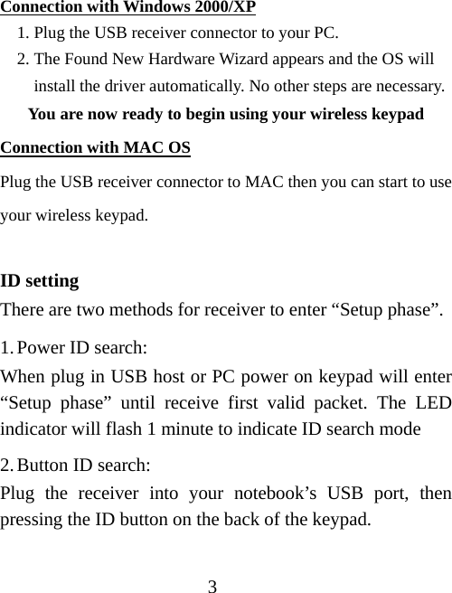3 Connection with Windows 2000/XP 1. Plug the USB receiver connector to your PC. 2. The Found New Hardware Wizard appears and the OS will install the driver automatically. No other steps are necessary. You are now ready to begin using your wireless keypad Connection with MAC OS Plug the USB receiver connector to MAC then you can start to use your wireless keypad.  ID setting There are two methods for receiver to enter “Setup phase”. 1. Power ID search: When plug in USB host or PC power on keypad will enter “Setup phase” until receive first valid packet. The LED indicator will flash 1 minute to indicate ID search mode 2. Button ID search: Plug the receiver into your notebook’s USB port, then pressing the ID button on the back of the keypad.  