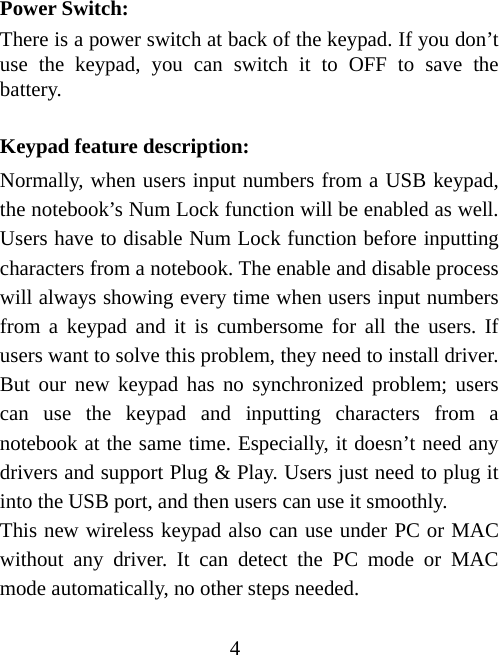 4 Power Switch: There is a power switch at back of the keypad. If you don’t use the keypad, you can switch it to OFF to save the battery.   Keypad feature description: Normally, when users input numbers from a USB keypad, the notebook’s Num Lock function will be enabled as well. Users have to disable Num Lock function before inputting characters from a notebook. The enable and disable process will always showing every time when users input numbers from a keypad and it is cumbersome for all the users. If users want to solve this problem, they need to install driver. But our new keypad has no synchronized problem; users can use the keypad and inputting characters from a notebook at the same time. Especially, it doesn’t need any drivers and support Plug &amp; Play. Users just need to plug it into the USB port, and then users can use it smoothly.   This new wireless keypad also can use under PC or MAC without any driver. It can detect the PC mode or MAC mode automatically, no other steps needed.   