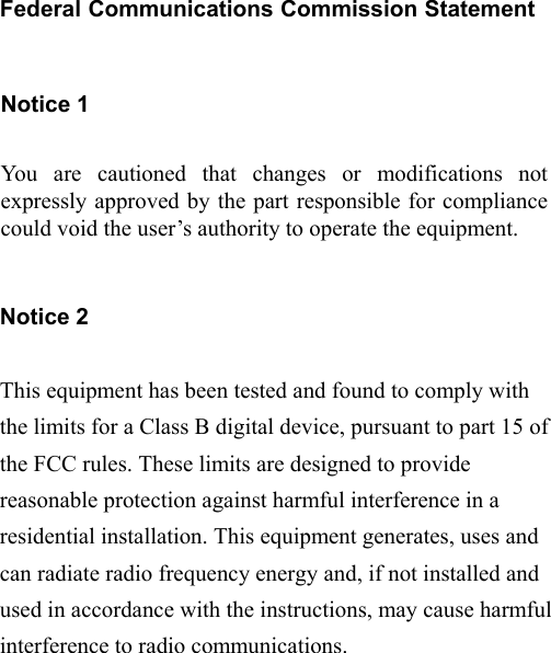 0 Federal Communications Commission Statement  Notice 1  You are cautioned that changes or modifications not expressly approved by the part responsible for compliance could void the user’s authority to operate the equipment.   Notice 2  This equipment has been tested and found to comply with the limits for a Class B digital device, pursuant to part 15 of the FCC rules. These limits are designed to provide reasonable protection against harmful interference in a residential installation. This equipment generates, uses and can radiate radio frequency energy and, if not installed and used in accordance with the instructions, may cause harmful interference to radio communications.