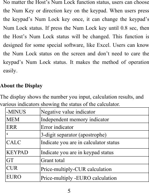 5 No matter the Host’s Num Lock function status, users can choose the Num Key or direction key on the keypad. When users press the keypad’s Num Lock key once, it can change the keypad’s Num Lock status. If press the Num Lock key until 0.8 sec, then the Host’s Num Lock status will be changed. This function is designed for some special software, like Excel. Users can know the Num Lock status on the screen and don’t need to care the keypad’s Num Lock status. It makes the method of operation easily.  About the Display The display shows the number you input, calculation results, and various indicators showing the status of the calculator. -MINUS  Negative value indicator MEM  Independent memory indicator ERR Error indicator ‘  3-digit separator (apostrophe) CALC  Indicate you are in calculator status KEYPAD  Indicate you are in keypad status GT Grant total CUR  Price-multiply-CUR calculation EURO  Price-multiply -EURO calculation 