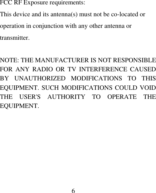 6  FCC RF Exposure requirements: This device and its antenna(s) must not be co-located or operation in conjunction with any other antenna or transmitter.  NOTE: THE MANUFACTURER IS NOT RESPONSIBLE FOR ANY RADIO OR TV INTERFERENCE CAUSED BY UNAUTHORIZED MODIFICATIONS TO THIS EQUIPMENT. SUCH MODIFICATIONS COULD VOID THE USER&apos;S AUTHORITY TO OPERATE THE EQUIPMENT. 