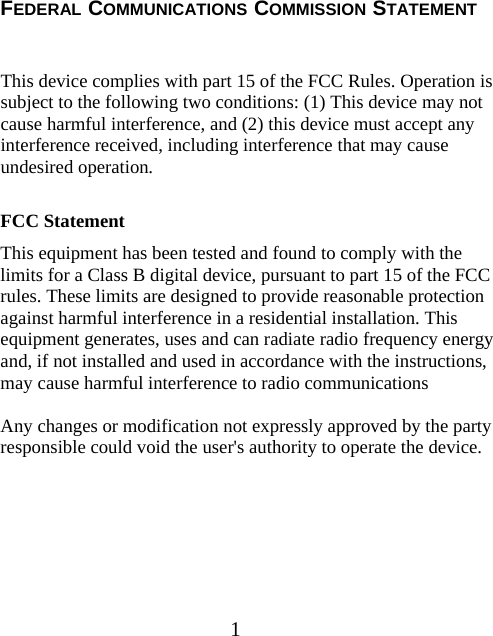1 FEDERAL COMMUNICATIONS COMMISSION STATEMENT  This device complies with part 15 of the FCC Rules. Operation is subject to the following two conditions: (1) This device may not cause harmful interference, and (2) this device must accept any interference received, including interference that may cause undesired operation.  FCC Statement This equipment has been tested and found to comply with the limits for a Class B digital device, pursuant to part 15 of the FCC rules. These limits are designed to provide reasonable protection against harmful interference in a residential installation. This equipment generates, uses and can radiate radio frequency energy and, if not installed and used in accordance with the instructions, may cause harmful interference to radio communications  Any changes or modification not expressly approved by the party responsible could void the user&apos;s authority to operate the device.  