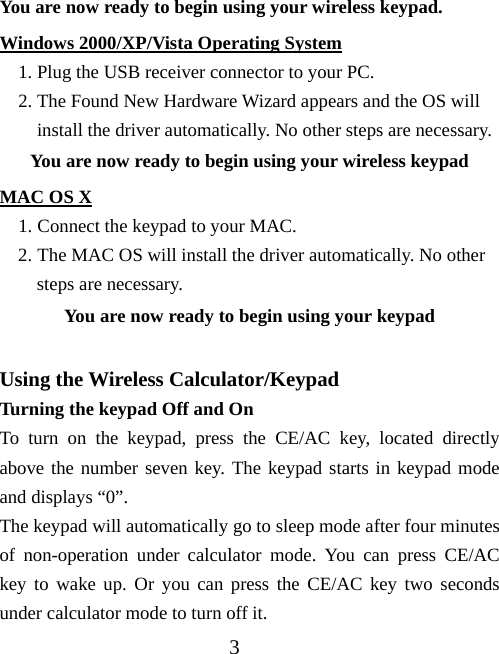 3 You are now ready to begin using your wireless keypad. Windows 2000/XP/Vista Operating System 1. Plug the USB receiver connector to your PC. 2. The Found New Hardware Wizard appears and the OS will install the driver automatically. No other steps are necessary. You are now ready to begin using your wireless keypad MAC OS X 1. Connect the keypad to your MAC. 2. The MAC OS will install the driver automatically. No other steps are necessary. You are now ready to begin using your keypad  Using the Wireless Calculator/Keypad Turning the keypad Off and On To turn on the keypad, press the CE/AC key, located directly above the number seven key. The keypad starts in keypad mode and displays “0”. The keypad will automatically go to sleep mode after four minutes of non-operation under calculator mode. You can press CE/AC key to wake up. Or you can press the CE/AC key two seconds under calculator mode to turn off it.   