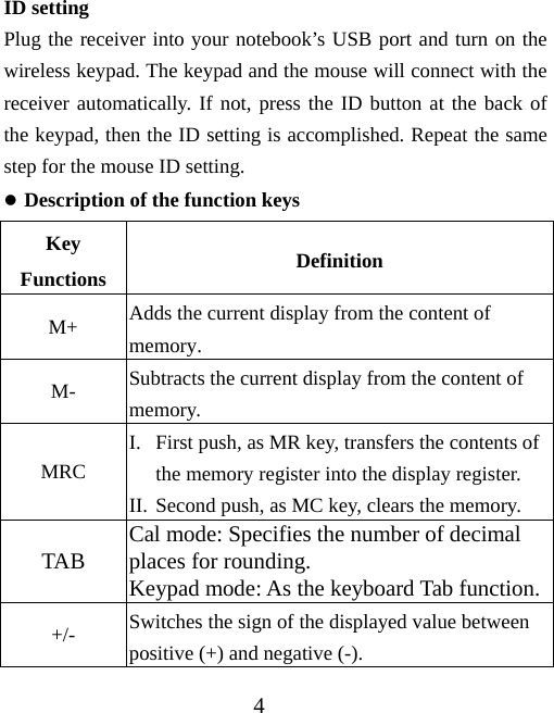 4 ID setting Plug the receiver into your notebook’s USB port and turn on the wireless keypad. The keypad and the mouse will connect with the receiver automatically. If not, press the ID button at the back of the keypad, then the ID setting is accomplished. Repeat the same step for the mouse ID setting. z Description of the function keys Key Functions  Definition M+  Adds the current display from the content of memory. M-  Subtracts the current display from the content of memory. MRC I. First push, as MR key, transfers the contents of the memory register into the display register. II. Second push, as MC key, clears the memory. TAB  Cal mode: Specifies the number of decimal places for rounding. Keypad mode: As the keyboard Tab function.+/-  Switches the sign of the displayed value between positive (+) and negative (-). 