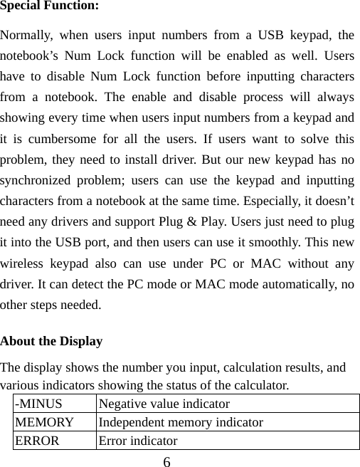 6 Special Function: Normally, when users input numbers from a USB keypad, the notebook’s Num Lock function will be enabled as well. Users have to disable Num Lock function before inputting characters from a notebook. The enable and disable process will always showing every time when users input numbers from a keypad and it is cumbersome for all the users. If users want to solve this problem, they need to install driver. But our new keypad has no synchronized problem; users can use the keypad and inputting characters from a notebook at the same time. Especially, it doesn’t need any drivers and support Plug &amp; Play. Users just need to plug it into the USB port, and then users can use it smoothly. This new wireless keypad also can use under PC or MAC without any driver. It can detect the PC mode or MAC mode automatically, no other steps needed. About the Display The display shows the number you input, calculation results, and various indicators showing the status of the calculator. -MINUS  Negative value indicator MEMORY  Independent memory indicator ERROR Error indicator 