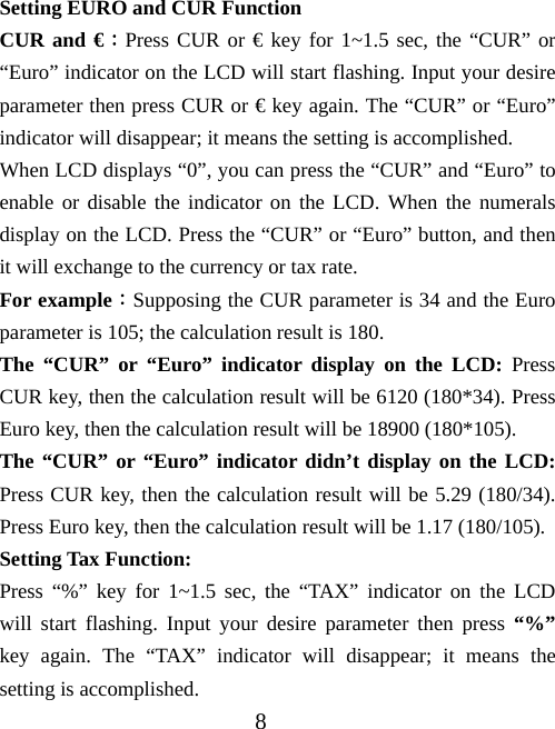 8 Setting EURO and CUR Function CUR and €：Press CUR or € key for 1~1.5 sec, the “CUR” or “Euro” indicator on the LCD will start flashing. Input your desire parameter then press CUR or € key again. The “CUR” or “Euro” indicator will disappear; it means the setting is accomplished. When LCD displays “0”, you can press the “CUR” and “Euro” to enable or disable the indicator on the LCD. When the numerals display on the LCD. Press the “CUR” or “Euro” button, and then it will exchange to the currency or tax rate. For example：Supposing the CUR parameter is 34 and the Euro parameter is 105; the calculation result is 180.   The “CUR” or “Euro” indicator display on the LCD: Press CUR key, then the calculation result will be 6120 (180*34). Press Euro key, then the calculation result will be 18900 (180*105). The “CUR” or “Euro” indicator didn’t display on the LCD: Press CUR key, then the calculation result will be 5.29 (180/34). Press Euro key, then the calculation result will be 1.17 (180/105). Setting Tax Function: Press “%” key for 1~1.5 sec, the “TAX” indicator on the LCD will start flashing. Input your desire parameter then press “%” key again. The “TAX” indicator will disappear; it means the setting is accomplished. 
