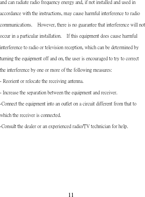 11 and can radiate radio frequency energy and, if not installed and used in accordance with the instructions, may cause harmful interference to radio communications.    However, there is no guarantee that interference will not occur in a particular installation.    If this equipment does cause harmful interference to radio or television reception, which can be determined by turning the equipment off and on, the user is encouraged to try to correct the interference by one or more of the following measures: - Reorient or relocate the receiving antenna. - Increase the separation between the equipment and receiver. -Connect the equipment into an outlet on a circuit different from that to which the receiver is connected. -Consult the dealer or an experienced radio/TV technician for help.  