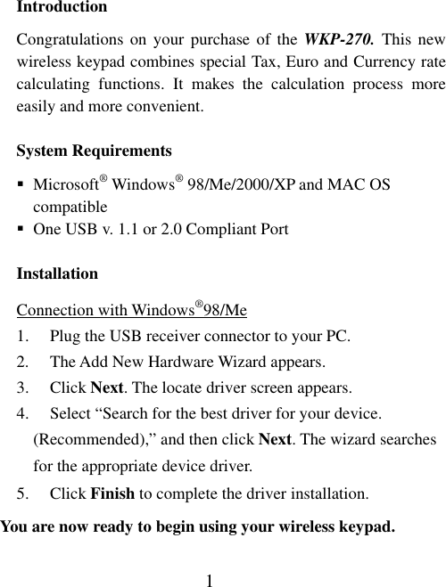 1 Introduction Congratulations on your purchase of the WKP-270. This new wireless keypad combines special Tax, Euro and Currency rate calculating functions. It makes the calculation process more easily and more convenient.   System Requirements  Microsoft® Windows® 98/Me/2000/XP and MAC OS compatible  One USB v. 1.1 or 2.0 Compliant Port Installation Connection with Windows®98/Me 1.  Plug the USB receiver connector to your PC. 2.  The Add New Hardware Wizard appears. 3. Click Next. The locate driver screen appears. 4.  Select “Search for the best driver for your device.     (Recommended),” and then click Next. The wizard searches for the appropriate device driver. 5. Click Finish to complete the driver installation.   You are now ready to begin using your wireless keypad. 