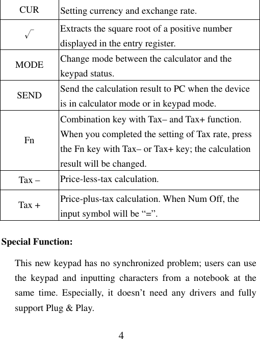 4 CUR  Setting currency and exchange rate. √ Extracts the square root of a positive number displayed in the entry register. MODE  Change mode between the calculator and the keypad status. SEND  Send the calculation result to PC when the device is in calculator mode or in keypad mode. Fn Combination key with Tax– and Tax+ function. When you completed the setting of Tax rate, press the Fn key with Tax– or Tax+ key; the calculation result will be changed.   Tax –  Price-less-tax calculation. Tax +  Price-plus-tax calculation. When Num Off, the input symbol will be “=”. Special Function: This new keypad has no synchronized problem; users can use the keypad and inputting characters from a notebook at the same time. Especially, it doesn’t need any drivers and fully support Plug &amp; Play. 