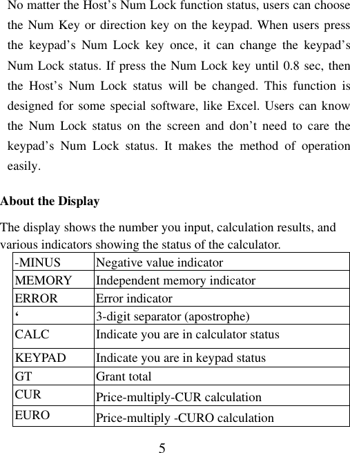 5 No matter the Host’s Num Lock function status, users can choose the Num Key or direction key on the keypad. When users press the keypad’s Num Lock key once, it can change the keypad’s Num Lock status. If press the Num Lock key until 0.8 sec, then the Host’s Num Lock status will be changed. This function is designed for some special software, like Excel. Users can know the Num Lock status on the screen and don’t need to care the keypad’s Num Lock status. It makes the method of operation easily.  About the Display The display shows the number you input, calculation results, and various indicators showing the status of the calculator. -MINUS  Negative value indicator MEMORY  Independent memory indicator ERROR Error indicator ‘  3-digit separator (apostrophe) CALC  Indicate you are in calculator status KEYPAD  Indicate you are in keypad status GT Grant total CUR  Price-multiply-CUR calculation EURO  Price-multiply -CURO calculation 