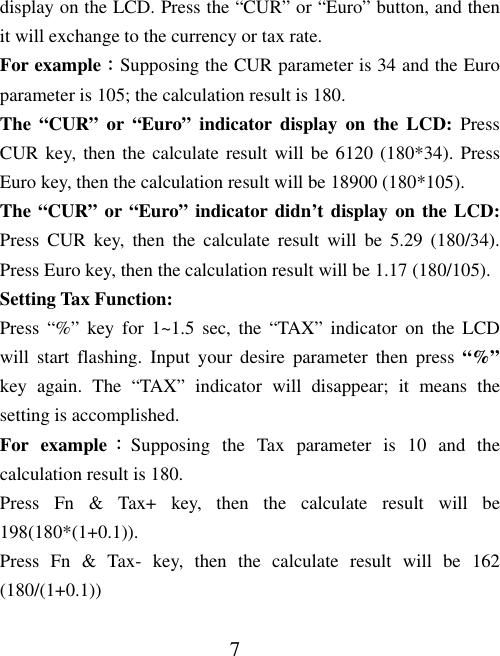 7 display on the LCD. Press the “CUR” or “Euro” button, and then it will exchange to the currency or tax rate. For example：Supposing the CUR parameter is 34 and the Euro parameter is 105; the calculation result is 180.   The “CUR” or “Euro” indicator display on the LCD: Press CUR key, then the calculate result will be 6120 (180*34). Press Euro key, then the calculation result will be 18900 (180*105). The “CUR” or “Euro” indicator didn’t display on the LCD: Press CUR key, then the calculate result will be 5.29 (180/34). Press Euro key, then the calculation result will be 1.17 (180/105). Setting Tax Function: Press “%” key for 1~1.5 sec, the “TAX” indicator on the LCD will start flashing. Input your desire parameter then press “%” key again. The “TAX” indicator will disappear; it means the setting is accomplished. For example：Supposing the Tax parameter is 10 and the calculation result is 180.   Press Fn &amp; Tax+ key, then the calculate result will be 198(180*(1+0.1)). Press Fn &amp; Tax- key, then the calculate result will be 162 (180/(1+0.1)) 