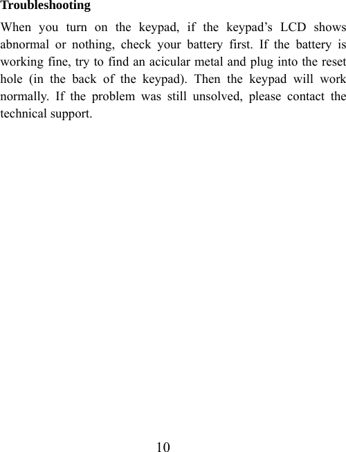 10 Troubleshooting When you turn on the keypad, if the keypad’s LCD shows abnormal or nothing, check your battery first. If the battery is working fine, try to find an acicular metal and plug into the reset hole (in the back of the keypad). Then the keypad will work normally. If the problem was still unsolved, please contact the technical support.                