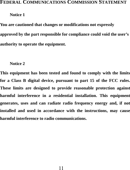 11 FEDERAL COMMUNICATIONS COMMISSION STATEMENT Notice 1 You are cautioned that changes or modifications not expressly approved by the part responsible for compliance could void the user’s authority to operate the equipment.  Notice 2 This equipment has been tested and found to comply with the limits for a Class B digital device, pursuant to part 15 of the FCC rules. These limits are designed to provide reasonable protection against harmful interference in a residential installation. This equipment generates, uses and can radiate radio frequency energy and, if not installed and used in accordance with the instructions, may cause harmful interference to radio communications.  