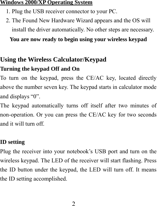 2 Windows 2000/XP Operating System 1. Plug the USB receiver connector to your PC. 2. The Found New Hardware Wizard appears and the OS will install the driver automatically. No other steps are necessary. You are now ready to begin using your wireless keypad  Using the Wireless Calculator/Keypad Turning the keypad Off and On To turn on the keypad, press the CE/AC key, located directly above the number seven key. The keypad starts in calculator mode and displays “0”. The keypad automatically turns off itself after two minutes of non-operation. Or you can press the CE/AC key for two seconds and it will turn off.    ID setting Plug the receiver into your notebook’s USB port and turn on the wireless keypad. The LED of the receiver will start flashing. Press the ID button under the keypad, the LED will turn off. It means the ID setting accomplished.  