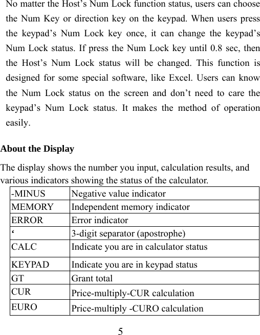 5 No matter the Host’s Num Lock function status, users can choose the Num Key or direction key on the keypad. When users press the keypad’s Num Lock key once, it can change the keypad’s Num Lock status. If press the Num Lock key until 0.8 sec, then the Host’s Num Lock status will be changed. This function is designed for some special software, like Excel. Users can know the Num Lock status on the screen and don’t need to care the keypad’s Num Lock status. It makes the method of operation easily.  About the Display The display shows the number you input, calculation results, and various indicators showing the status of the calculator. -MINUS  Negative value indicator MEMORY  Independent memory indicator ERROR Error indicator ‘  3-digit separator (apostrophe) CALC  Indicate you are in calculator status KEYPAD  Indicate you are in keypad status GT Grant total CUR  Price-multiply-CUR calculation EURO  Price-multiply -CURO calculation 