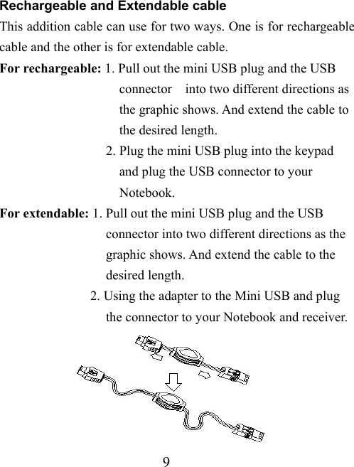 9 Rechargeable and Extendable cable This addition cable can use for two ways. One is for rechargeable cable and the other is for extendable cable.   For rechargeable: 1. Pull out the mini USB plug and the USB                     connector  into two different directions as                    the graphic shows. And extend the cable to                    the desired length.                 2. Plug the mini USB plug into the keypad                    and plug the USB connector to your                    Notebook. For extendable: 1. Pull out the mini USB plug and the USB                   connector into two different directions as the                  graphic shows. And extend the cable to the                  desired length.             2. Using the adapter to the Mini USB and plug                   the connector to your Notebook and receiver.  