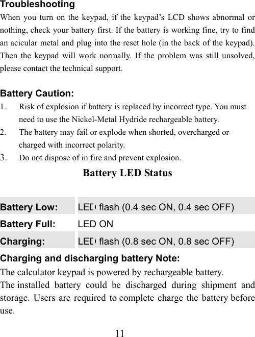 11 Troubleshooting When you turn on the keypad, if the keypad’s LCD shows abnormal or nothing, check your battery first. If the battery is working fine, try to find an acicular metal and plug into the reset hole (in the back of the keypad). Then the keypad will work normally. If the problem was still unsolved, please contact the technical support.  Battery Caution: 1.  Risk of explosion if battery is replaced by incorrect type. You must need to use the Nickel-Metal Hydride rechargeable battery. 2.  The battery may fail or explode when shorted, overcharged or charged with incorrect polarity. 3.  Do not dispose of in fire and prevent explosion. Battery LED Status  Battery Low:  LED flash (0.4 sec ON, 0.4 sec OFF) Battery Full:  LED ON Charging:  LED flash (0.8 sec ON, 0.8 sec OFF) Charging and discharging battery Note: The calculator keypad is powered by rechargeable battery. The installed battery could be discharged during shipment and storage. Users are required to complete charge the battery before use. 