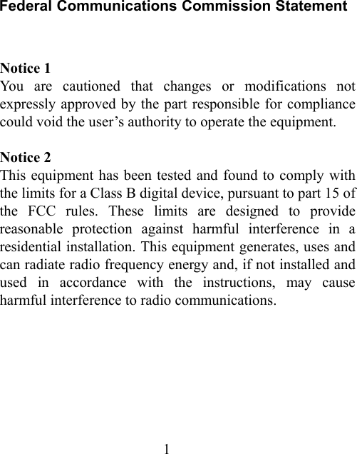 1 Federal Communications Commission Statement  Notice 1 You are cautioned that changes or modifications not expressly approved by the part responsible for compliance could void the user’s authority to operate the equipment.   Notice 2 This equipment has been tested and found to comply with the limits for a Class B digital device, pursuant to part 15 of the FCC rules. These limits are designed to provide reasonable protection against harmful interference in a residential installation. This equipment generates, uses and can radiate radio frequency energy and, if not installed and used in accordance with the instructions, may cause harmful interference to radio communications.